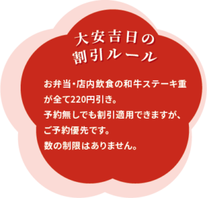 大安吉日の割引ルール お弁当・店内飲食の和牛ステーキ重が全て220円引き。予約無しでも割引適用できますが、ご予約優先です。 数の制限はありません