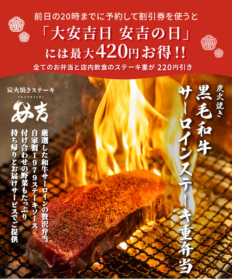 前日の20時までに予約して割引券を使うと 「大安吉日 安吉の日」には最大420円お得！！ 大安吉日は安吉の日 全てのお弁当と店内飲食のステーキ重が220円引 安吉 炭火焼き 黒毛和牛 サーロインステーキ重弁当 厳選した和牛サーロインの贅沢弁当 自家製1979ステーキソース 付け合わせの野菜もたっぷり 持ち帰りとお届けサービスでご提供