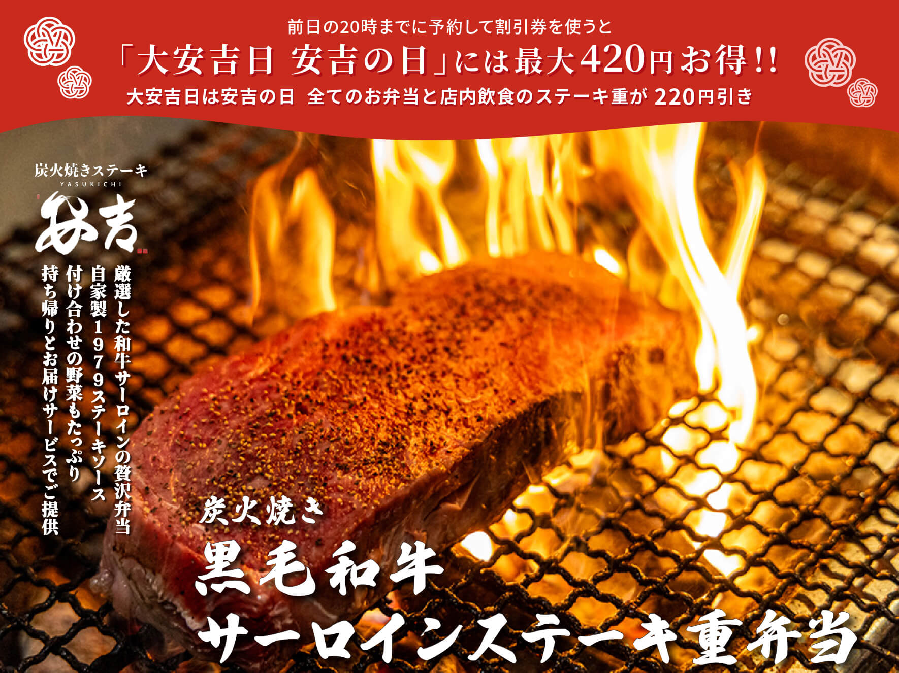 前日の20時までに予約して割引券を使うと 「大安吉日 安吉の日」には最大420円お得！！ 大安吉日は安吉の日 全てのお弁当と店内飲食のステーキ重が220円引 安吉 炭火焼き 黒毛和牛 サーロインステーキ重弁当 厳選した和牛サーロインの贅沢弁当 自家製1979ステーキソース 付け合わせの野菜もたっぷり 持ち帰りとお届けサービスでご提供